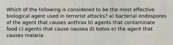 Which of the following is considered to be the most effective biological agent used in terrorist attacks? a) bacterial endospores of the agent that causes anthrax b) agents that contaminate food c) agents that cause nausea d) botox e) the agent that causes malaria