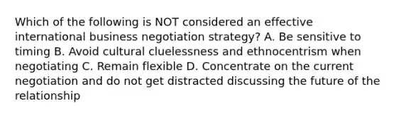 Which of the following is NOT considered an effective international business negotiation strategy? A. Be sensitive to timing B. Avoid cultural cluelessness and ethnocentrism when negotiating C. Remain flexible D. Concentrate on the current negotiation and do not get distracted discussing the future of the relationship