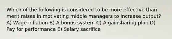 Which of the following is considered to be more effective than merit raises in motivating middle managers to increase output? A) Wage inflation B) A bonus system C) A gainsharing plan D) Pay for performance E) Salary sacrifice