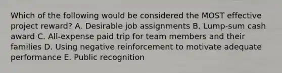 Which of the following would be considered the MOST effective project reward? A. Desirable job assignments B. Lump-sum cash award C. All-expense paid trip for team members and their families D. Using negative reinforcement to motivate adequate performance E. Public recognition