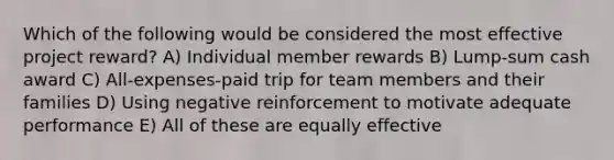 Which of the following would be considered the most effective project reward? A) Individual member rewards B) Lump-sum cash award C) All-expenses-paid trip for team members and their families D) Using negative reinforcement to motivate adequate performance E) All of these are equally effective