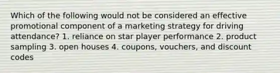 Which of the following would not be considered an effective promotional component of a marketing strategy for driving attendance? 1. reliance on star player performance 2. product sampling 3. open houses 4. coupons, vouchers, and discount codes