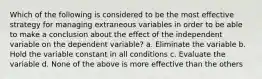 Which of the following is considered to be the most effective strategy for managing extraneous variables in order to be able to make a conclusion about the effect of the independent variable on the dependent variable? a. Eliminate the variable b. Hold the variable constant in all conditions c. Evaluate the variable d. None of the above is more effective than the others