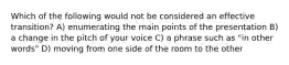 Which of the following would not be considered an effective transition? A) enumerating the main points of the presentation B) a change in the pitch of your voice C) a phrase such as "in other words" D) moving from one side of the room to the other