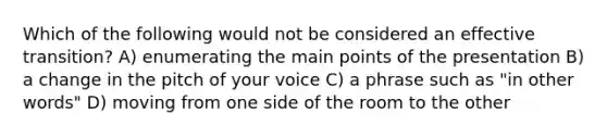 Which of the following would not be considered an effective transition? A) enumerating the main points of the presentation B) a change in the pitch of your voice C) a phrase such as "in other words" D) moving from one side of the room to the other