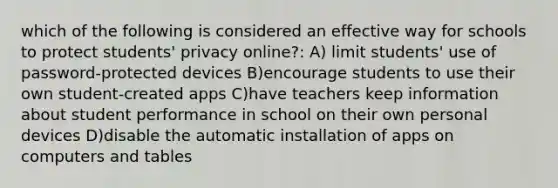 which of the following is considered an effective way for schools to protect students' privacy online?: A) limit students' use of password-protected devices B)encourage students to use their own student-created apps C)have teachers keep information about student performance in school on their own personal devices D)disable the automatic installation of apps on computers and tables