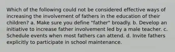 Which of the following could not be considered effective ways of increasing the involvement of fathers in the education of their children? a. Make sure you define "father" broadly. b. Develop an initiative to increase father involvement led by a male teacher. c. Schedule events when most fathers can attend. d. Invite fathers explicitly to participate in school maintenance.