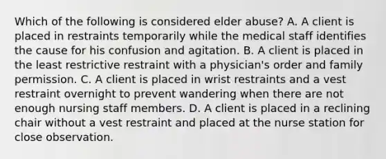 Which of the following is considered elder abuse? A. A client is placed in restraints temporarily while the medical staff identifies the cause for his confusion and agitation. B. A client is placed in the least restrictive restraint with a physician's order and family permission. C. A client is placed in wrist restraints and a vest restraint overnight to prevent wandering when there are not enough nursing staff members. D. A client is placed in a reclining chair without a vest restraint and placed at the nurse station for close observation.