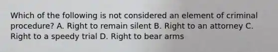 Which of the following is not considered an element of criminal procedure? A. Right to remain silent B. Right to an attorney C. Right to a speedy trial D. Right to bear arms