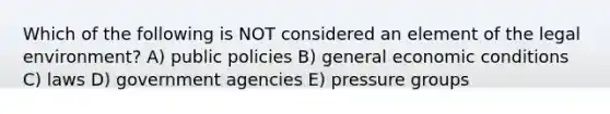 Which of the following is NOT considered an element of the legal environment? A) public policies B) general economic conditions C) laws D) government agencies E) pressure groups