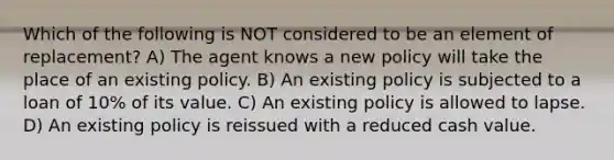 Which of the following is NOT considered to be an element of replacement? A) The agent knows a new policy will take the place of an existing policy. B) An existing policy is subjected to a loan of 10% of its value. C) An existing policy is allowed to lapse. D) An existing policy is reissued with a reduced cash value.