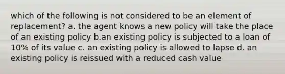 which of the following is not considered to be an element of replacement? a. the agent knows a new policy will take the place of an existing policy b.an existing policy is subjected to a loan of 10% of its value c. an existing policy is allowed to lapse d. an existing policy is reissued with a reduced cash value