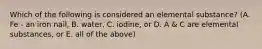 Which of the following is considered an elemental substance? (A. Fe - an iron nail, B. water, C. iodine, or D. A & C are elemental substances, or E. all of the above)