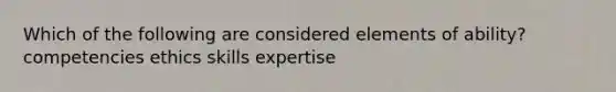 Which of the following are considered elements of ability? competencies ethics skills expertise