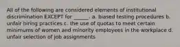 All of the following are considered elements of institutional discrimination EXCEPT for ______. a. biased testing procedures b. unfair hiring practices c. the use of quotas to meet certain minimums of women and minority employees in the workplace d. unfair selection of job assignments