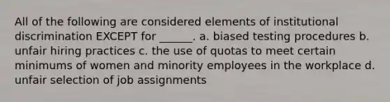 All of the following are considered elements of institutional discrimination EXCEPT for ______. a. biased testing procedures b. unfair hiring practices c. the use of quotas to meet certain minimums of women and minority employees in the workplace d. unfair selection of job assignments