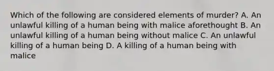 Which of the following are considered elements of murder? A. An unlawful killing of a human being with malice aforethought B. An unlawful killing of a human being without malice C. An unlawful killing of a human being D. A killing of a human being with malice