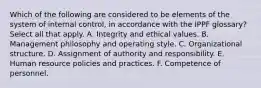 Which of the following are considered to be elements of the system of internal control, in accordance with the IPPF glossary? Select all that apply. A. Integrity and ethical values. B. Management philosophy and operating style. C. Organizational structure. D. Assignment of authority and responsibility. E. Human resource policies and practices. F. Competence of personnel.