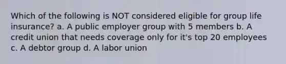 Which of the following is NOT considered eligible for group life insurance? a. A public employer group with 5 members b. A credit union that needs coverage only for it's top 20 employees c. A debtor group d. A labor union