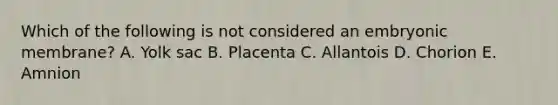 Which of the following is not considered an embryonic membrane? A. Yolk sac B. Placenta C. Allantois D. Chorion E. Amnion