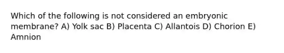 Which of the following is not considered an embryonic membrane? A) Yolk sac B) Placenta C) Allantois D) Chorion E) Amnion