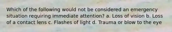 Which of the following would not be considered an emergency situation requiring immediate attention? a. Loss of vision b. Loss of a contact lens c. Flashes of light d. Trauma or blow to the eye