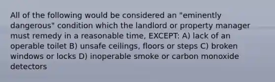 All of the following would be considered an "eminently dangerous" condition which the landlord or property manager must remedy in a reasonable time, EXCEPT: A) lack of an operable toilet B) unsafe ceilings, floors or steps C) broken windows or locks D) inoperable smoke or carbon monoxide detectors