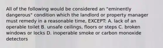 All of the following would be considered an "eminently dangerous" condition which the landlord or property manager must remedy in a reasonable time, EXCEPT: A. lack of an operable toilet B. unsafe ceilings, floors or steps C. broken windows or locks D. inoperable smoke or carbon monoxide detectors