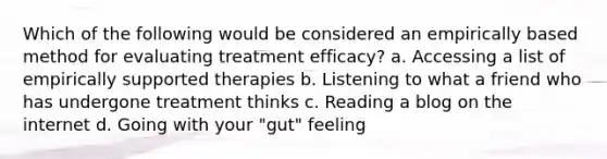 Which of the following would be considered an empirically based method for evaluating treatment efficacy? a. Accessing a list of empirically supported therapies b. Listening to what a friend who has undergone treatment thinks c. Reading a blog on the internet d. Going with your "gut" feeling