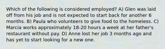 Which of the following is considered employed? A) Glen was laid off from his job and is not expected to start back for another 6 months. B) Paula who volunteers to give food to the homeless. C) Marcia works approximately 18-20 hours a week at her father's restaurant without pay. D) Anne lost her job 3 months ago and has yet to start looking for a new one.