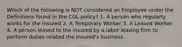 Which of the following is NOT considered an Employee under the Definitions found in the CGL policy? 1. A person who regularly works for the insured 2. A Temporary Worker 3. A Leased Worker 4. A person leased to the insured by a labor leasing firm to perform duties related the insured's business.