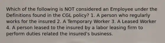 Which of the following is NOT considered an Employee under the Definitions found in the CGL policy? 1. A person who regularly works for the insured 2. A Temporary Worker 3. A Leased Worker 4. A person leased to the insured by a labor leasing firm to perform duties related the insured's business.