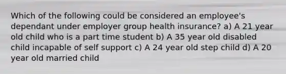 Which of the following could be considered an employee's dependant under employer group health insurance? a) A 21 year old child who is a part time student b) A 35 year old disabled child incapable of self support c) A 24 year old step child d) A 20 year old married child