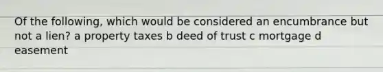 Of the following, which would be considered an encumbrance but not a lien? a property taxes b deed of trust c mortgage d easement