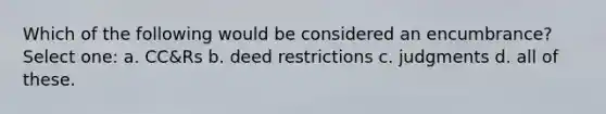 Which of the following would be considered an encumbrance? Select one: a. CC&Rs b. deed restrictions c. judgments d. all of these.