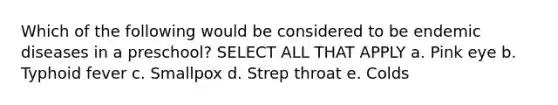 Which of the following would be considered to be endemic diseases in a preschool? SELECT ALL THAT APPLY a. Pink eye b. Typhoid fever c. Smallpox d. Strep throat e. Colds