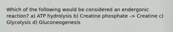 Which of the following would be considered an endergonic reaction? a) ATP hydrolysis b) Creatine phosphate -> Creatine c) Glycolysis d) Gluconeogenesis