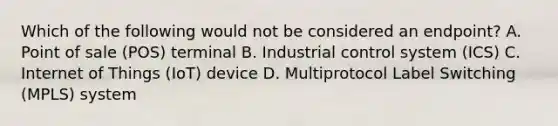 Which of the following would not be considered an endpoint? A. Point of sale (POS) terminal B. Industrial control system (ICS) C. Internet of Things (IoT) device D. Multiprotocol Label Switching (MPLS) system