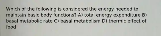 Which of the following is considered the energy needed to maintain basic body functions? A) total energy expenditure B) basal metabolic rate C) basal metabolism D) thermic effect of food