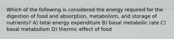 Which of the following is considered the energy required for the digestion of food and absorption, metabolism, and storage of nutrients? A) total energy expenditure B) basal metabolic rate C) basal metabolism D) thermic effect of food