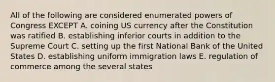 All of the following are considered enumerated powers of Congress EXCEPT A. coining US currency after the Constitution was ratified B. establishing inferior courts in addition to the Supreme Court C. setting up the first National Bank of the United States D. establishing uniform immigration laws E. regulation of commerce among the several states