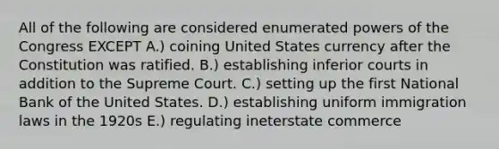 All of the following are considered enumerated powers of the Congress EXCEPT A.) coining United States currency after the Constitution was ratified. B.) establishing inferior courts in addition to the Supreme Court. C.) setting up the first National Bank of the United States. D.) establishing uniform immigration laws in the 1920s E.) regulating ineterstate commerce