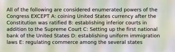 All of the following are considered enumerated powers of the Congress EXCEPT A: coining United States currency after the Constitution was ratified B: establishing inferior courts in addition to the Supreme Court C: Setting up the first national bank of the United States D: establishing uniform immigration laws E: regulating commerce among the several states