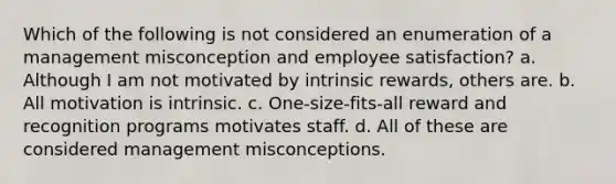 Which of the following is not considered an enumeration of a management misconception and employee satisfaction? a. Although I am not motivated by intrinsic rewards, others are. b. All motivation is intrinsic. c. One-size-fits-all reward and recognition programs motivates staff. d. All of these are considered management misconceptions.