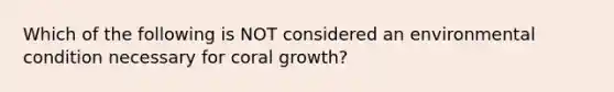 Which of the following is NOT considered an environmental condition necessary for coral growth?