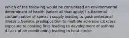 Which of the following would be considered an environmental determinant of health (select all that apply)? a.Bacterial contamination of spinach supply leading to gastrointestinal illness b.Genetic predisposition to multiple sclerosis c.Excess exposure to cooking fires leading to development of asthma d.Lack of air conditioning leading to heat stroke