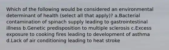 Which of the following would be considered an environmental determinant of health (select all that apply)? a.Bacterial contamination of spinach supply leading to gastrointestinal illness b.Genetic predisposition to multiple sclerosis c.Excess exposure to cooking fires leading to development of asthma d.Lack of air conditioning leading to heat stroke