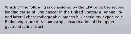 Which of the following is considered by the EPA to be the second leading cause of lung cancer in the United States? a. Annual PA and lateral chest radiographic images b. Cosmic ray exposure c. Radon exposure d. A fluoroscopic examination of the upper gastrointestinal tract