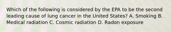 Which of the following is considered by the EPA to be the second leading cause of lung cancer in the United States? A. Smoking B. Medical radiation C. Cosmic radiation D. Radon exposure