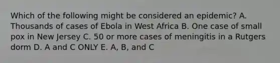 Which of the following might be considered an epidemic? A. Thousands of cases of Ebola in West Africa B. One case of small pox in New Jersey C. 50 or more cases of meningitis in a Rutgers dorm D. A and C ONLY E. A, B, and C